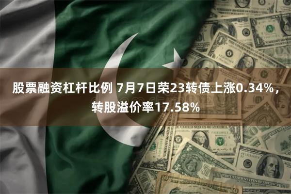 股票融资杠杆比例 7月7日荣23转债上涨0.34%，转股溢价率17.58%