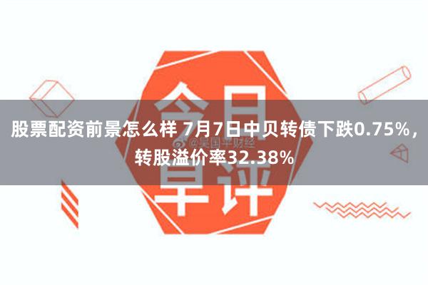 股票配资前景怎么样 7月7日中贝转债下跌0.75%，转股溢价率32.38%