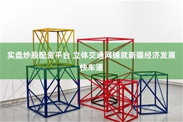 实盘炒股配资平台 立体交通网铺就新疆经济发展快车道
