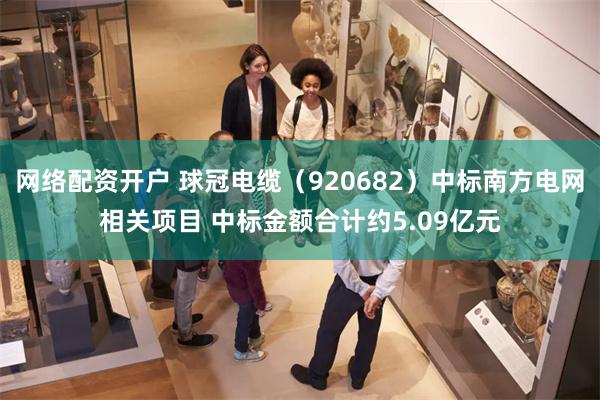 网络配资开户 球冠电缆（920682）中标南方电网相关项目 中标金额合计约5.09亿元