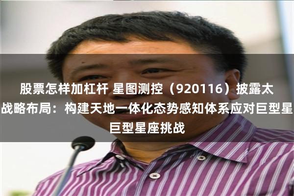 股票怎样加杠杆 星图测控（920116）披露太空管理战略布局：构建天地一体化态势感知体系应对巨型星座挑战