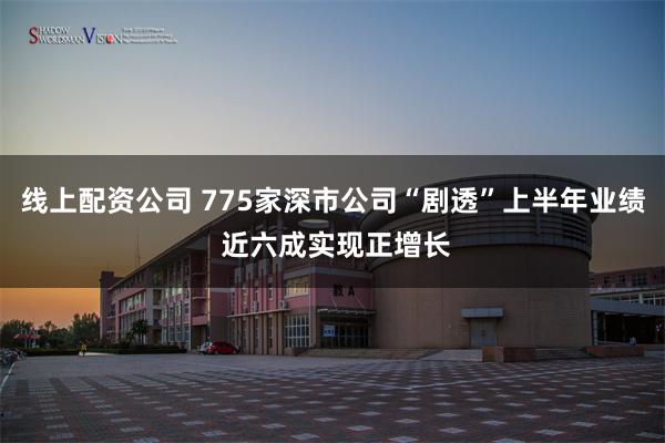 线上配资公司 775家深市公司“剧透”上半年业绩 近六成实现正增长