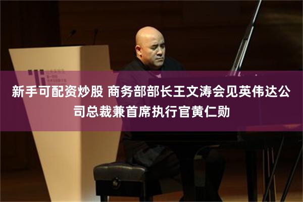 新手可配资炒股 商务部部长王文涛会见英伟达公司总裁兼首席执行官黄仁勋