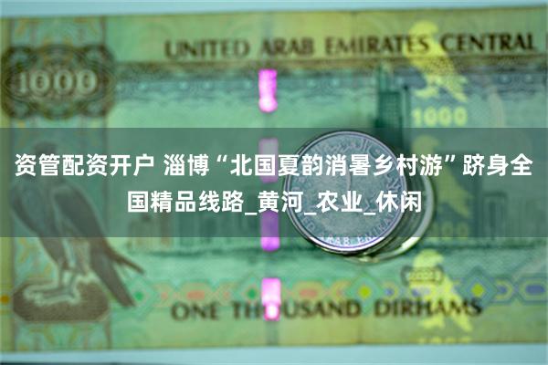 资管配资开户 淄博“北国夏韵消暑乡村游”跻身全国精品线路_黄河_农业_休闲
