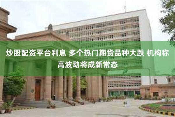 炒股配资平台利息 多个热门期货品种大跌 机构称高波动将成新常态