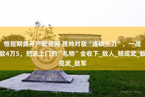 恒指期货开户配资网 聂帅对敌“连砍三刀”，一战歼敌4万5，把送上门的“礼物”全收下_敌人_杨成武_敌军