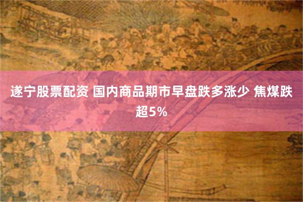 遂宁股票配资 国内商品期市早盘跌多涨少 焦煤跌超5%