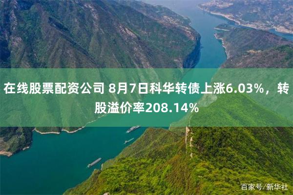 在线股票配资公司 8月7日科华转债上涨6.03%，转股溢价率208.14%