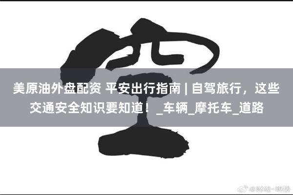 美原油外盘配资 平安出行指南 | 自驾旅行，这些交通安全知识要知道！_车辆_摩托车_道路