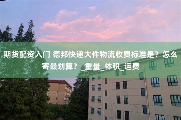 期货配资入门 德邦快递大件物流收费标准是？怎么寄最划算？_重量_体积_运费