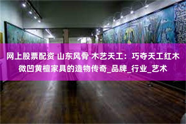 网上股票配资 山东风骨 木艺天工：巧夺天工红木微凹黄檀家具的造物传奇_品牌_行业_艺术