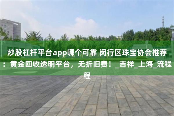 炒股杠杆平台app哪个可靠 闵行区珠宝协会推荐：黄金回收透明平台，无折旧费！_吉祥_上海_流程