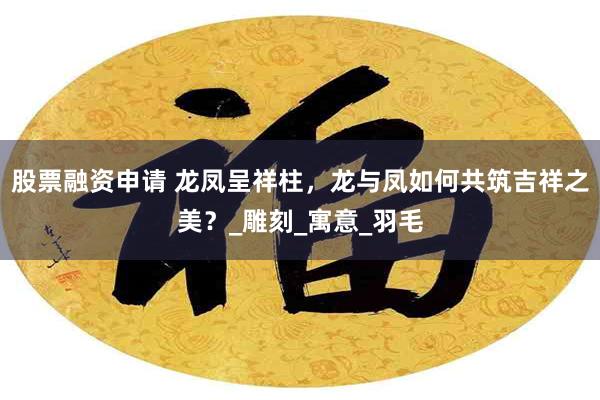股票融资申请 龙凤呈祥柱，龙与凤如何共筑吉祥之美？_雕刻_寓意_羽毛