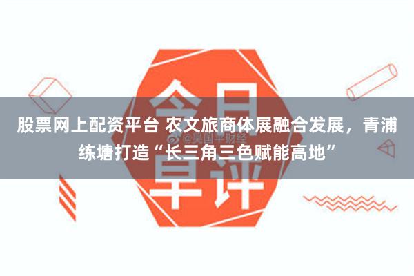 股票网上配资平台 农文旅商体展融合发展，青浦练塘打造“长三角三色赋能高地”