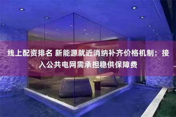 线上配资排名 新能源就近消纳补齐价格机制：接入公共电网需承担稳供保障费