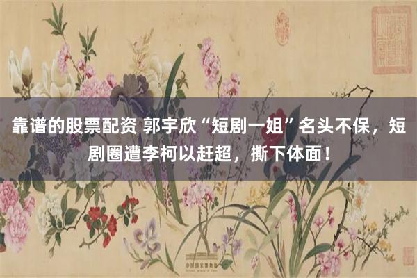 靠谱的股票配资 郭宇欣“短剧一姐”名头不保，短剧圈遭李柯以赶超，撕下体面！