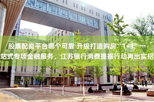 股票配资平台哪个可靠 升级打造购房“1+3”一站式专项金融服务，江苏银行消费提振行动再出实招